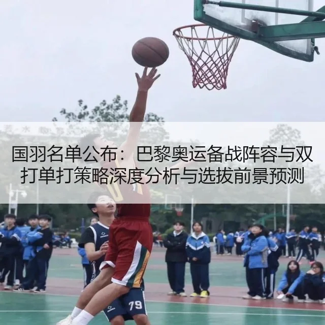 国羽名单公布：巴黎奥运备战阵容与双打单打策略深度分析与选拔前景预测